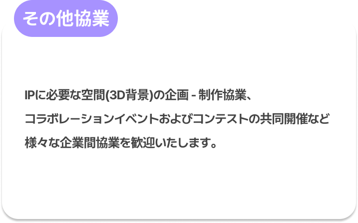 その他協業 : IPに必要な空間(3D背景)の企画 - 制作協業、
コラボレーションイベントおよびコンテストの共同開催など
様々な企業間協業を歓迎いたします。