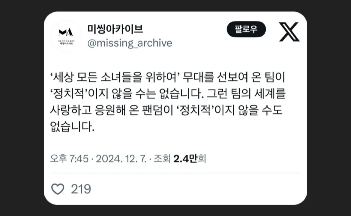 미씽아카이브
@missing_archive
'세상 모든 소녀들을 위하여' 무대를 선보여 온 팀이
'정치적'이지 않을 수는 없습니다. 그런 팀의 세계를 사랑하고 응원해 온 팬덤이 '정치적'이지 않을 수도 없습니다.
오후 7:45 • 2024.12. 7. 조회 2.4만회