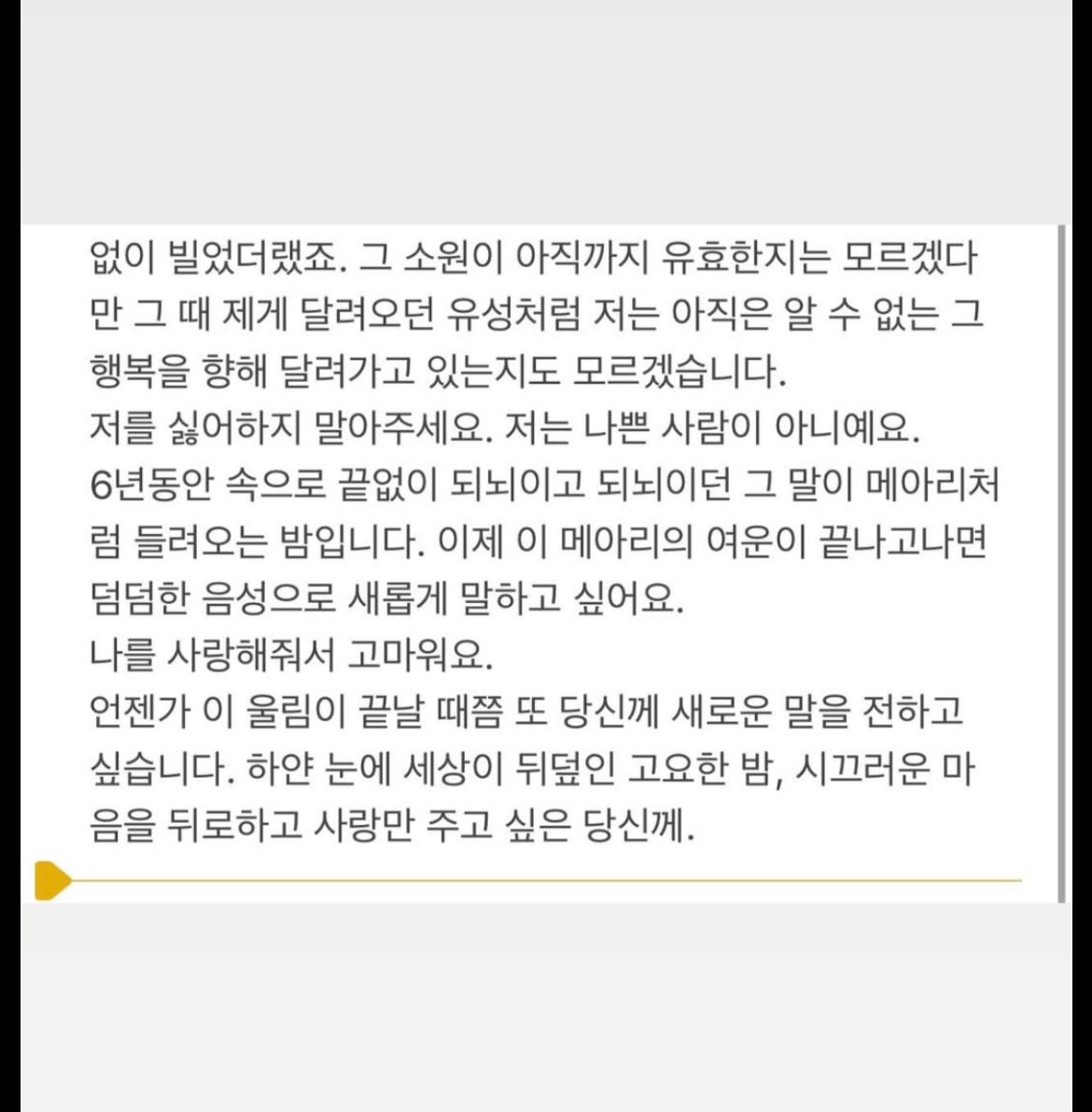 없이 빌었더랬죠. 그 소원이 아직까지 유효한지는 모르겠다 만 그 때 제게 달려오던 유성처럼 저는 아직은 알 수 없는 그 행복을 향해 달려가고 있는지도 모르겠습니다.
저를 싫어하지 말아주세요. 저는 나쁜 사람이 아니예요.
6년동안 속으로 끝없이 되뇌이고 되뇌이던 그 말이 메아리처 럼 들려오는 밤입니다. 이제 이 메아리의 여운이 끝나고나면 덤덤한 음성으로 새롭게 말하고 싶어요.
나를 사랑해줘서 고마워요.
언젠가 이 울림이 끝날 때쯤 또 당신께 새로운 말을 전하고 싶습니다. 하얀 눈에 세상이 뒤덮인 고요한 밤, 시끄러운 마 음을 뒤로하고 사랑만 주고 싶은 당신께.