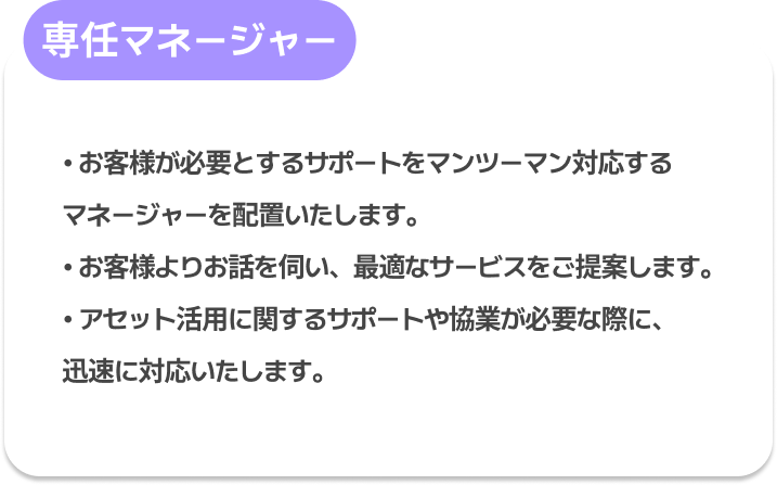 専任マネージャー : お客様が必要とするサポートをマンツーマン対応するマネージャーを配置いたします。
お客様よりお話を伺い、最適なサービスをご提案します。
アセット活用に関するサポートや協業が必要な際に、迅速に対応いたします。