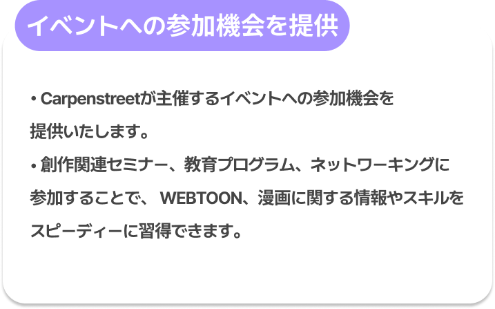 イベントへの参加機会を提供 : Carpenstreetが主催するイベントへの参加機会を提供いたします。
創作関連セミナー、教育プログラム、ネットワーキングに参加することで、
WEBTOON、漫画に関する情報やスキルをスピーディーに習得できます。