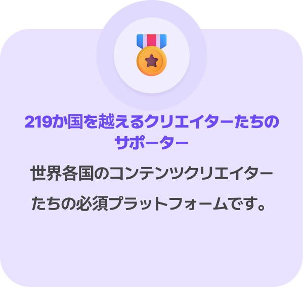 219か国を越えるクリエイターたちのサポーター
世界各国のコンテンツクリエイターたちの必須プラットフォームです。