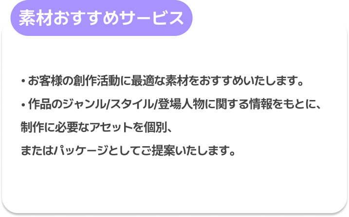 素材おすすめサービス : お客様の創作活動に最適な素材をおすすめいたします。
作品のジャンル/スタイル/登場人物に関する情報をもとに、
制作に必要なアセットを個別、またはパッケージとしてご提案いたします。