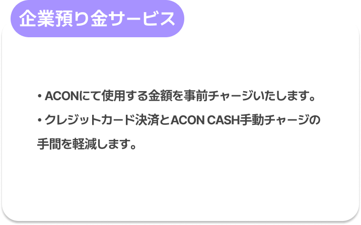 企業預り金サービス : ACONにて使用する金額(=CASH)を事前チャージいたします。
クレジットカード決済とACON CASH手動チャージの手間を軽減します。