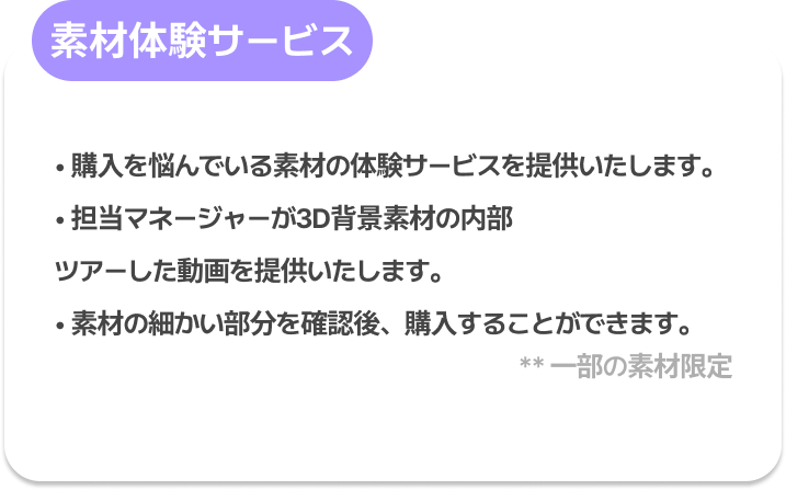 素材体験サービス : 購入を悩んでいる素材の体験サービスを提供いたします。
担当マネージャーが3D背景素材の内部ツアーした動画を提供いたします。
素材の細かい部分を確認後、購入することができます。
※ 一部の素材限定